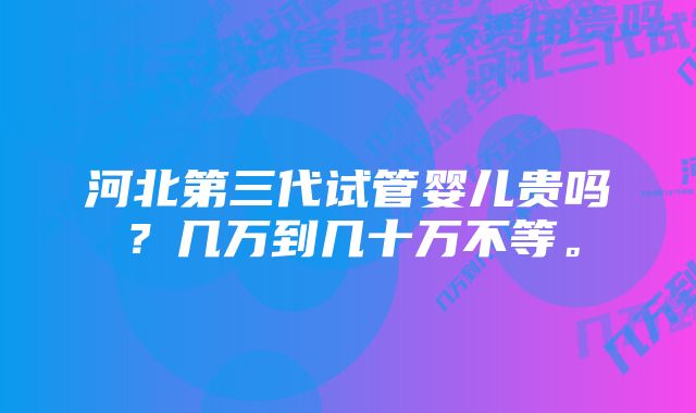 河北第三代试管婴儿贵吗？几万到几十万不等。