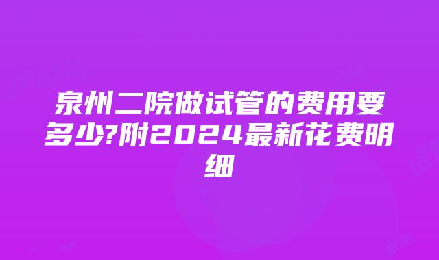 泉州二院做试管的费用要多少?附2024最新花费明细