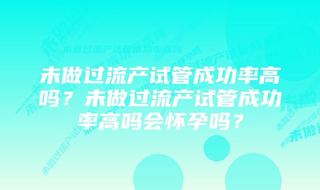 未做过流产试管成功率高吗？未做过流产试管成功率高吗会怀孕吗？