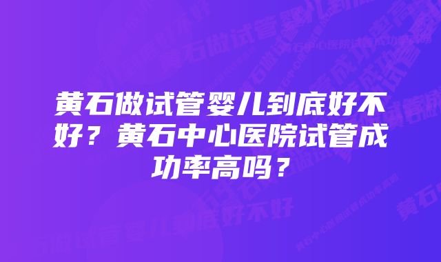 黄石做试管婴儿到底好不好？黄石中心医院试管成功率高吗？