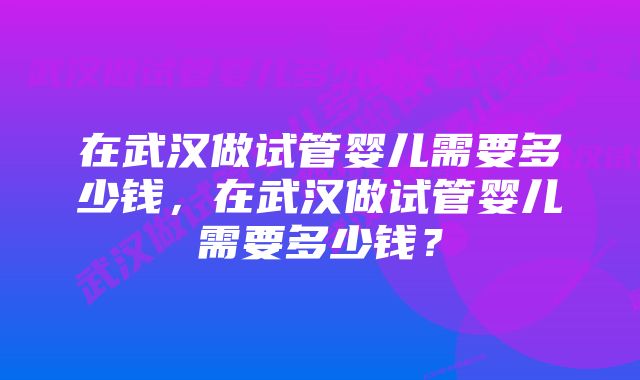 在武汉做试管婴儿需要多少钱，在武汉做试管婴儿需要多少钱？