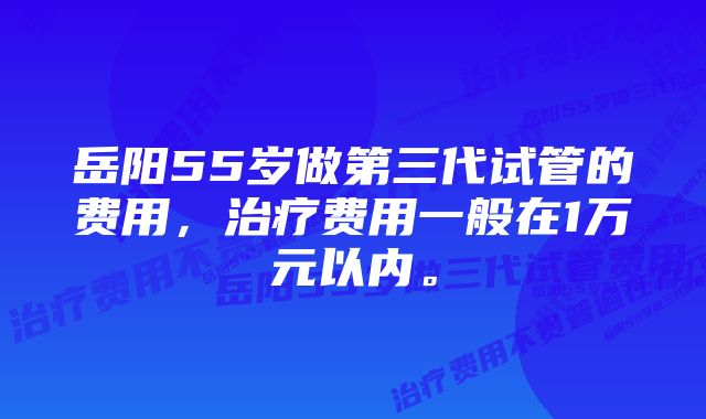 岳阳55岁做第三代试管的费用，治疗费用一般在1万元以内。