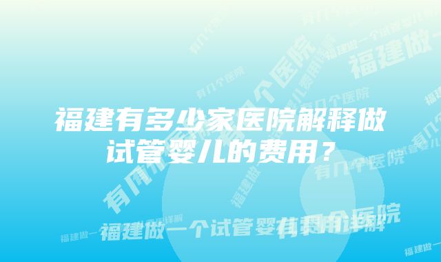 福建有多少家医院解释做试管婴儿的费用？