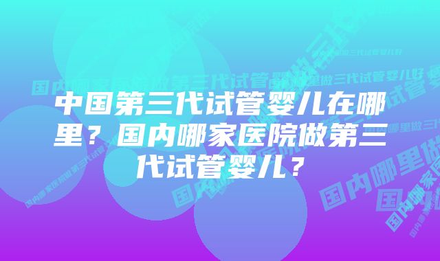 中国第三代试管婴儿在哪里？国内哪家医院做第三代试管婴儿？