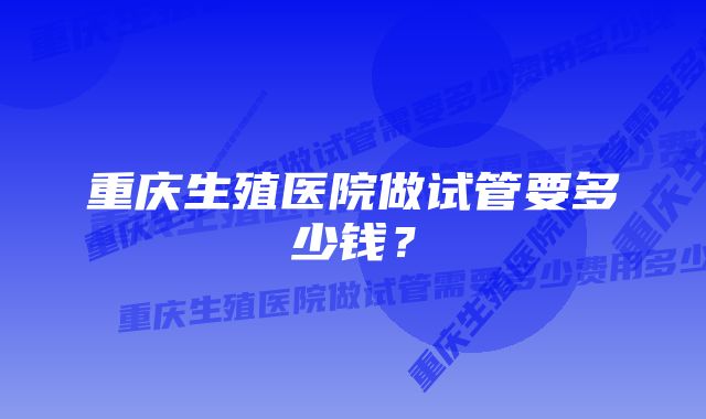 重庆生殖医院做试管要多少钱？