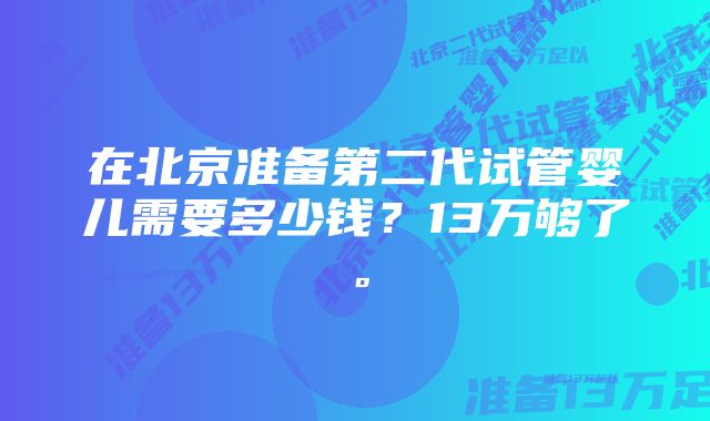 在北京准备第二代试管婴儿需要多少钱？13万够了。