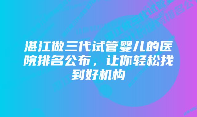 湛江做三代试管婴儿的医院排名公布，让你轻松找到好机构