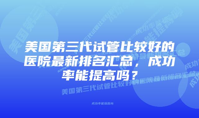 美国第三代试管比较好的医院最新排名汇总，成功率能提高吗？