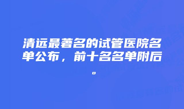 清远最著名的试管医院名单公布，前十名名单附后。