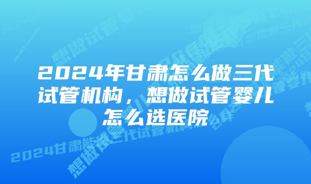 2024年甘肃怎么做三代试管机构，想做试管婴儿怎么选医院