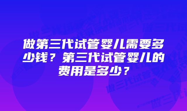 做第三代试管婴儿需要多少钱？第三代试管婴儿的费用是多少？