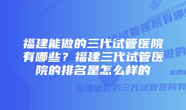 福建能做的三代试管医院有哪些？福建三代试管医院的排名是怎么样的