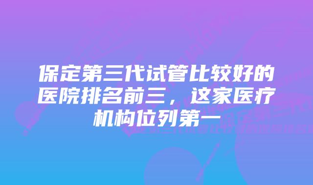 保定第三代试管比较好的医院排名前三，这家医疗机构位列第一