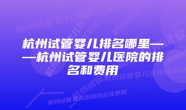 杭州试管婴儿排名哪里——杭州试管婴儿医院的排名和费用