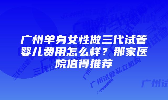 广州单身女性做三代试管婴儿费用怎么样？那家医院值得推荐