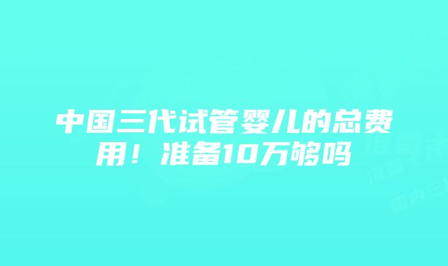 中国三代试管婴儿的总费用！准备10万够吗