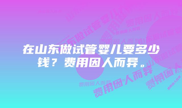 在山东做试管婴儿要多少钱？费用因人而异。