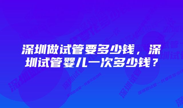 深圳做试管要多少钱，深圳试管婴儿一次多少钱？