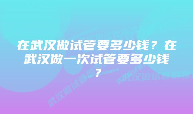 在武汉做试管要多少钱？在武汉做一次试管要多少钱？