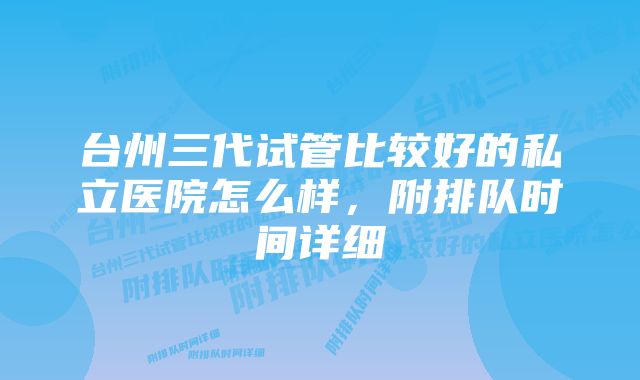 台州三代试管比较好的私立医院怎么样，附排队时间详细