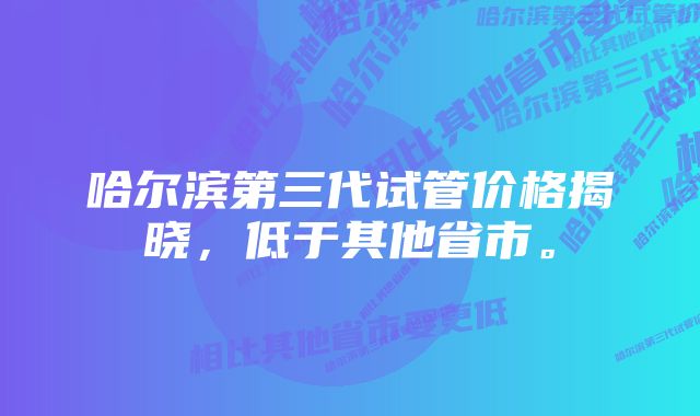 哈尔滨第三代试管价格揭晓，低于其他省市。