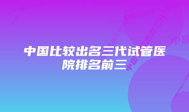 中国比较出名三代试管医院排名前三