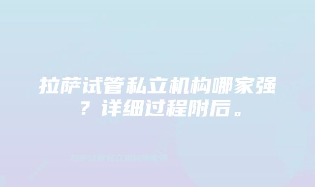 拉萨试管私立机构哪家强？详细过程附后。