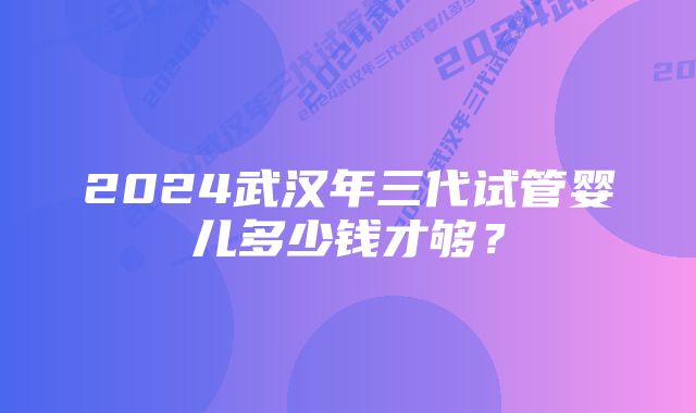 2024武汉年三代试管婴儿多少钱才够？