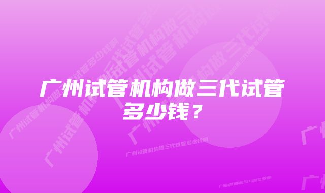 广州试管机构做三代试管多少钱？