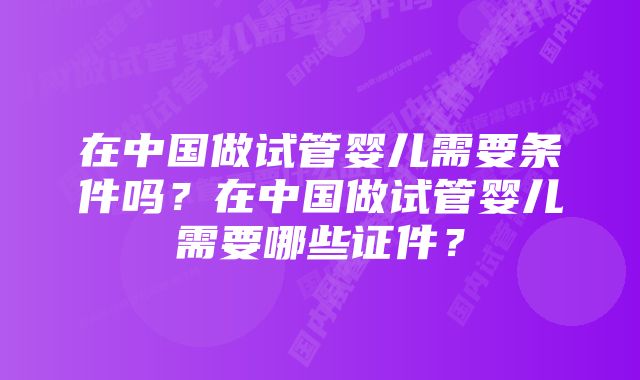 在中国做试管婴儿需要条件吗？在中国做试管婴儿需要哪些证件？