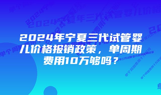 2024年宁夏三代试管婴儿价格报销政策，单周期费用10万够吗？