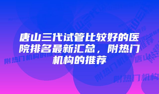 唐山三代试管比较好的医院排名最新汇总，附热门机构的推荐