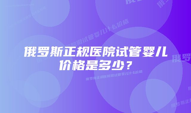 俄罗斯正规医院试管婴儿价格是多少？