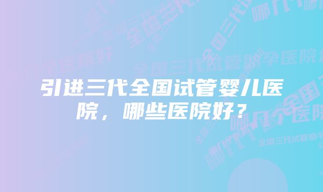 引进三代全国试管婴儿医院，哪些医院好？