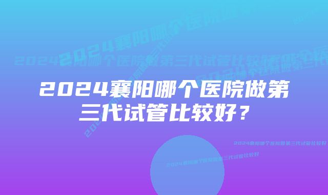 2024襄阳哪个医院做第三代试管比较好？