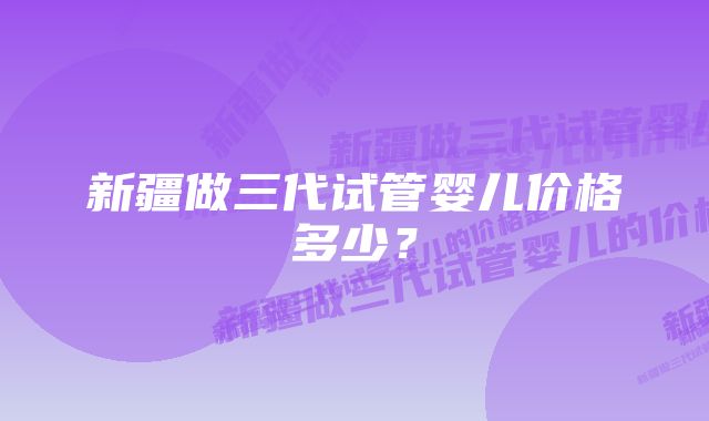 新疆做三代试管婴儿价格多少？