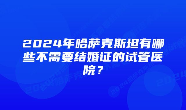 2024年哈萨克斯坦有哪些不需要结婚证的试管医院？