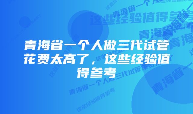 青海省一个人做三代试管花费太高了，这些经验值得参考