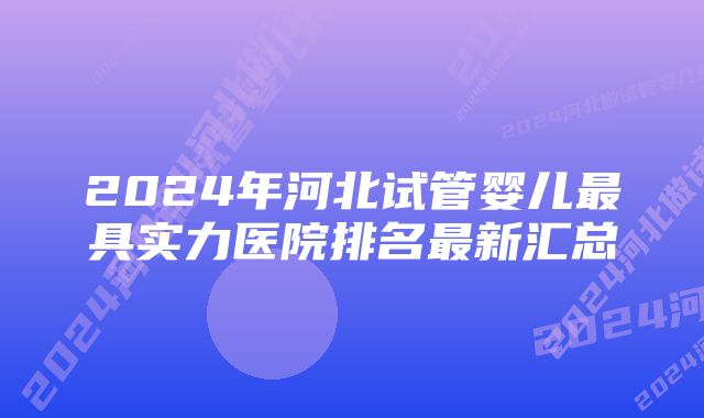 2024年河北试管婴儿最具实力医院排名最新汇总