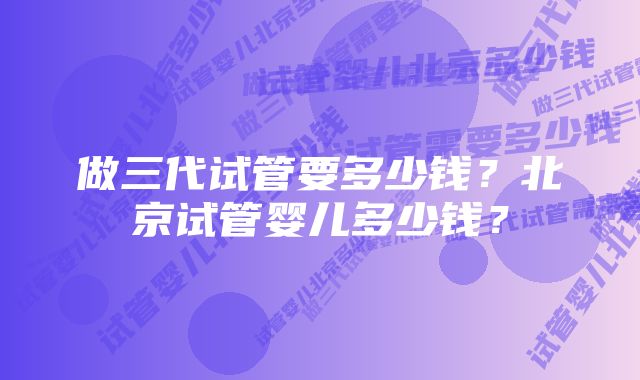 做三代试管要多少钱？北京试管婴儿多少钱？