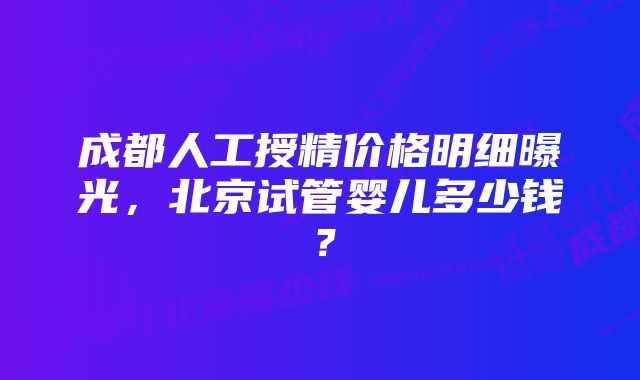 成都人工授精价格明细曝光，北京试管婴儿多少钱？