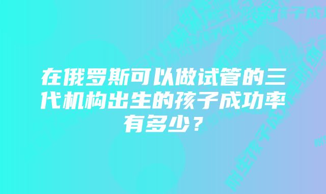 在俄罗斯可以做试管的三代机构出生的孩子成功率有多少？