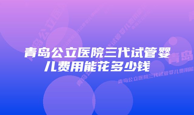 青岛公立医院三代试管婴儿费用能花多少钱