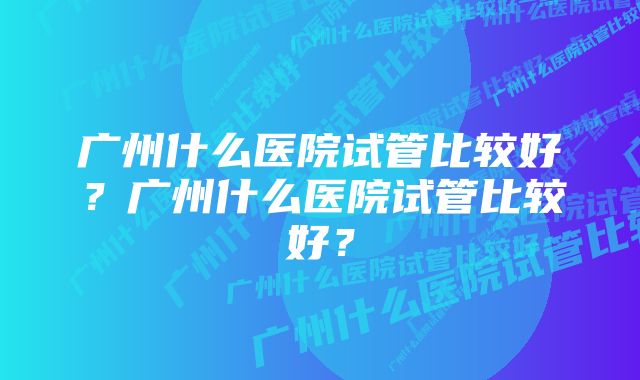 广州什么医院试管比较好？广州什么医院试管比较好？