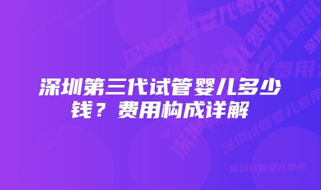 深圳第三代试管婴儿多少钱？费用构成详解