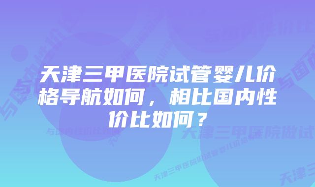 天津三甲医院试管婴儿价格导航如何，相比国内性价比如何？