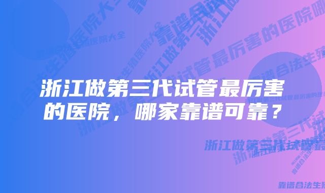 浙江做第三代试管最厉害的医院，哪家靠谱可靠？