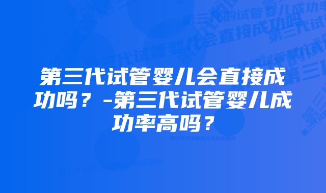 第三代试管婴儿会直接成功吗？-第三代试管婴儿成功率高吗？