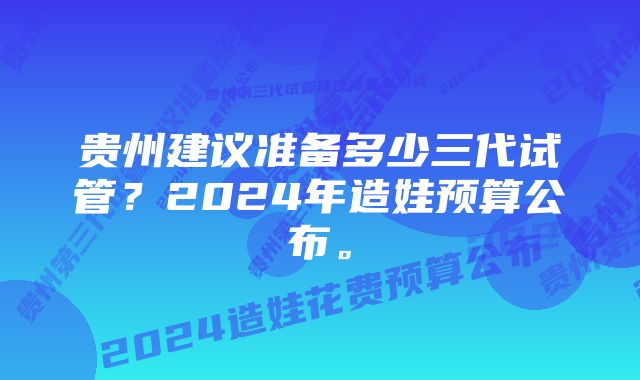 贵州建议准备多少三代试管？2024年造娃预算公布。