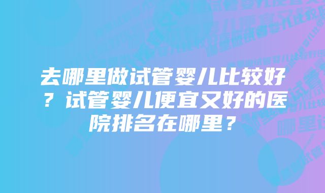 去哪里做试管婴儿比较好？试管婴儿便宜又好的医院排名在哪里？